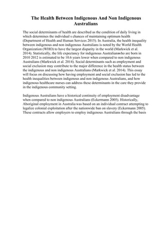The Health Between Indigenous And Non Indigenous
Australians
The social determinants of health are described as the condition of daily living in
which determines the individual s chances of maintaining optimum health
(Department of Health and Human Services 2015). In Australia, the health inequality
between indigenous and non indigenous Australians is noted by the World Health
Organization (WHO) to have the largest disparity in the world (Markwick et al.
2014). Statistically, the life expectancy for indigenous Australianswho are born in
2010 2012 is estimated to be 10.6 years lower when compared to non indigenous
Australians (Markwick et al. 2014). Social determinants such as employment and
social exclusion may contribute to the major difference in the health status between
the indigenous and non indigenous Australians (Markwick et al. 2014). This essay
will focus on discussing how having employment and social exclusion has led to the
health inequalities between indigenous and non indigenous Australians, and how
indigenous healthcare nurses can address these determinants in the care they provide
in the indigenous community setting.
Indigenous Australians have a historical continuity of employment disadvantage
when compared to non indigenous Australians (Eckermann 2005). Historically,
Aboriginal employment in Australia was based on an individual contract attempting to
legalize colonial exploitation after the nationwide ban on slavery (Eckermann 2005).
These contracts allow employers to employ indigenous Australians through the basis
 