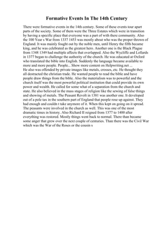 Formative Events In The 14th Century
There were formative events in the 14th century. Some of these events tour apart
parts of the society. Some of them were the Three Estates which were in transition
by having a specific place that everyone was a part of with there community. Also
the 100 Year s War from 1337 1453 was mostly about who was the proper thrown of
England. It was mainly fought out by the noble men, until Henry the fifth became
king, and he was celebrated as the greatest hero. Another one is the Black Plague
from 1348 1349 had multiple affects that overlapped. Also the Wycliffe and Lollards
in 1377 began to challenge the authority of the church. He was educated at Oxford
who translated the bible into English. Suddenly the language became available to
more and more people. People... Show more content on Helpwriting.net ...
He also was offended by private images like metals, crosses, etc. He thought they
all destracted the christian trade. He wanted people to read the bible and have
people draw things from the bible. Also the materialism was to powerful and the
church itself was the most powerful political institution that could provide its own
power and wealth. He called for some what of a separation from the church and
state. He also believed in the mass stages of religion like the sewing of false things
and showing of metals. The Peasant Revolt in 1381 was another one. It developed
out of a pole tax in the southern part of England that people rose up against. They
had enough and couldn t take anymore of it. When this kept on going on it spread.
The peasants were involved in the church as well. This was one of the most
dramatic times in history. Also Richard II reigned from 1377 to 1400 after
everything was restored. Mostly things went back to normal. There than became
some anger that grew over the next couple of centuries. Than there was the Civil War
which was the War of the Roses or the cousin s
 