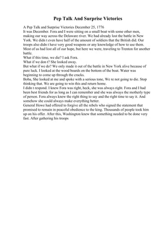 Pep Talk And Surprise Victories
A Pep Talk and Surprise Victories December 25, 1776
It was December. Fora and I were sitting on a small boat with some other men,
making our way across the Delaware river. We had already lost the battle in New
York. We didn t even have half of the amount of soldiers that the British did. Our
troops also didn t have very good weapons or any knowledge of how to use them.
Most of us had lost all of our hope, but here we were, traveling to Trenton for another
battle.
What if this time, we die? I ask Fora.
What if we don t? She looked away.
But what if we do? We only made it out of the battle in New York alive because of
pure luck. I looked at the wood boards on the bottom of the boat. Water was
beginning to come up through the cracks.
Boba, She looked at me and spoke with a serious tone, We re not going to die. Stop
thinking that. We are going to win this and return home.
I didn t respond. I knew Fora was right, heck, she was always right. Fora and I had
been best friends for as long as I can remember and she was always the motherly type
of person. Fora always knew the right thing to say and the right time to say it. And
somehow she could always make everything better.
General Howe had offered to forgive all the rebels who signed the statement that
promised to remain in peaceful obedience to the king. Thousands of people took him
up on his offer. After this, Washington knew that something needed to be done very
fast. After gathering his troops
 