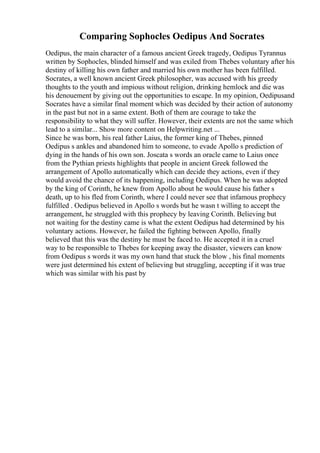 Comparing Sophocles Oedipus And Socrates
Oedipus, the main character of a famous ancient Greek tragedy, Oedipus Tyrannus
written by Sophocles, blinded himself and was exiled from Thebes voluntary after his
destiny of killing his own father and married his own mother has been fulfilled.
Socrates, a well known ancient Greek philosopher, was accused with his greedy
thoughts to the youth and impious without religion, drinking hemlock and die was
his denouement by giving out the opportunities to escape. In my opinion, Oedipusand
Socrates have a similar final moment which was decided by their action of autonomy
in the past but not in a same extent. Both of them are courage to take the
responsibility to what they will suffer. However, their extents are not the same which
lead to a similar... Show more content on Helpwriting.net ...
Since he was born, his real father Laius, the former king of Thebes, pinned
Oedipus s ankles and abandoned him to someone, to evade Apollo s prediction of
dying in the hands of his own son. Joscata s words an oracle came to Laius once
from the Pythian priests highlights that people in ancient Greek followed the
arrangement of Apollo automatically which can decide they actions, even if they
would avoid the chance of its happening, including Oedipus. When he was adopted
by the king of Corinth, he knew from Apollo about he would cause his father s
death, up to his fled from Corinth, where I could never see that infamous prophecy
fulfilled . Oedipus believed in Apollo s words but he wasn t willing to accept the
arrangement, he struggled with this prophecy by leaving Corinth. Believing but
not waiting for the destiny came is what the extent Oedipus had determined by his
voluntary actions. However, he failed the fighting between Apollo, finally
believed that this was the destiny he must be faced to. He accepted it in a cruel
way to be responsible to Thebes for keeping away the disaster, viewers can know
from Oedipus s words it was my own hand that stuck the blow , his final moments
were just determined his extent of believing but struggling, accepting if it was true
which was similar with his past by
 