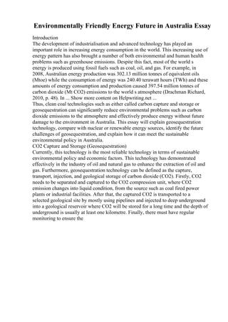 Environmentally Friendly Energy Future in Australia Essay
Introduction
The development of industrialisation and advanced technology has played an
important role in increasing energy consumption in the world. This increasing use of
energy pattern has also brought a number of both environmental and human health
problems such as greenhouse emissions. Despite this fact, most of the world s
energy is produced using fossil fuels such as coal, oil, and gas. For example, in
2008, Australian energy production was 302.13 million tonnes of equivalent oils
(Mtoe) while the consumption of energy was 240.40 terawatt hours (TWh) and these
amounts of energy consumption and production caused 397.54 million tonnes of
carbon dioxide (Mt CO2) emissions to the world s atmosphere (Drachman Richard,
2010, p. 48). In ... Show more content on Helpwriting.net ...
Thus, clean coal technologies such as either called carbon capture and storage or
geosequestration can significantly reduce environmental problems such as carbon
dioxide emissions to the atmosphere and effectively produce energy without future
damage to the environment in Australia. This essay will explain geosequestration
technology, compare with nuclear or renewable energy sources, identify the future
challenges of geosequestration, and explain how it can meet the sustainable
environmental policy in Australia.
CO2 Capture and Storage (Geosequestration)
Currently, this technology is the most reliable technology in terms of sustainable
environmental policy and economic factors. This technology has demonstrated
effectively in the industry of oil and natural gas to enhance the extraction of oil and
gas. Furthermore, geosequestration technology can be defined as the capture,
transport, injection, and geological storage of carbon dioxide (CO2). Firstly, CO2
needs to be separated and captured to the CO2 compression unit, where CO2
emission changes into liquid condition, from the source such as coal fired power
plants or industrial facilities. After that, the captured CO2 is transported to a
selected geological site by mostly using pipelines and injected to deep underground
into a geological reservoir where CO2 will be stored for a long time and the depth of
underground is usually at least one kilometre. Finally, there must have regular
monitoring to ensure the
 