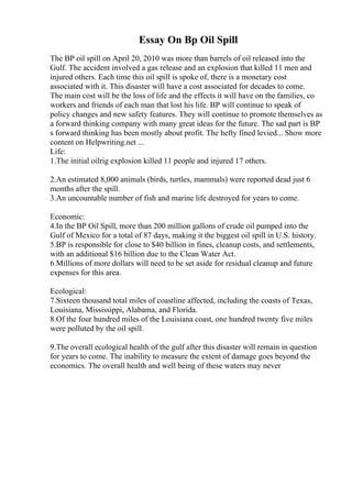 Essay On Bp Oil Spill
The BP oil spill on April 20, 2010 was more than barrels of oil released into the
Gulf. The accident involved a gas release and an explosion that killed 11 men and
injured others. Each time this oil spill is spoke of, there is a monetary cost
associated with it. This disaster will have a cost associated for decades to come.
The main cost will be the loss of life and the effects it will have on the families, co
workers and friends of each man that lost his life. BP will continue to speak of
policy changes and new safety features. They will continue to promote themselves as
a forward thinking company with many great ideas for the future. The sad part is BP
s forward thinking has been mostly about profit. The hefty fined levied... Show more
content on Helpwriting.net ...
Life:
1.The initial oilrig explosion killed 11 people and injured 17 others.
2.An estimated 8,000 animals (birds, turtles, mammals) were reported dead just 6
months after the spill.
3.An uncountable number of fish and marine life destroyed for years to come.
Economic:
4.In the BP Oil Spill, more than 200 million gallons of crude oil pumped into the
Gulf of Mexico for a total of 87 days, making it the biggest oil spill in U.S. history.
5.BP is responsible for close to $40 billion in fines, cleanup costs, and settlements,
with an additional $16 billion due to the Clean Water Act.
6.Millions of more dollars will need to be set aside for residual cleanup and future
expenses for this area.
Ecological:
7.Sixteen thousand total miles of coastline affected, including the coasts of Texas,
Louisiana, Mississippi, Alabama, and Florida.
8.Of the four hundred miles of the Louisiana coast, one hundred twenty five miles
were polluted by the oil spill.
9.The overall ecological health of the gulf after this disaster will remain in question
for years to come. The inability to measure the extent of damage goes beyond the
economics. The overall health and well being of these waters may never
 