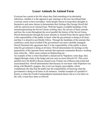Lesser Animals In Animal Farm
Everyone has a point in his life where they find something to be absolutely
ridiculous, whether it is the opposal to gay marriage or the new hoverboard that
everyone seems to have nowadays. Some people choose to keep these thoughts to
themselves and some choose to demonstrate their feelings like George Orwell did
with his satirical novel Animal Farm. With the largely avoidable hardships of the
animalsrepresenting the Soviet Unions working class, the naivete of these animals,
and how the events throughout the novel parallel the history of the Soviet Union,
Orwell demonstrates through the lesser animals in Animal Farm that he agrees that it
is the responsibility of the public to know what the government is doing at all times
and that it is absurd to just blindly follow. Through the hardships of the animals that
could have easily been avoided if the government was more carefully managed,
Orwell illustrates this agreement that it is the responsibility of the public to know
what the government is doing at all times. Orwell demonstrates his feelings on the
preposterity of the ignorant lesser animals that represent communist Russia s working
class when the... Show more content on Helpwriting.net ...
An example of this is when Snowball is chased out by Napoleon s nine dogs: [he]
slipped through a hole in the hedge and was seen no more (Orwell 53). This event
parallels how the KGB in Russia chased Leon Trotsky out of Russia and exiled and
assassinated him. Orwell demonstrates that because no one knew what Napoleon was
doing with Bluebell s puppies, this event was largely unavoidable, which
compliments the idea that the public has the responsibility of knowing what the
government is doing at all times in all instances. Another example of a parallel to
history is when the Fourth Commandment mentioned sheets; but as it was there on
the wall, it must have done so (Orwell
 