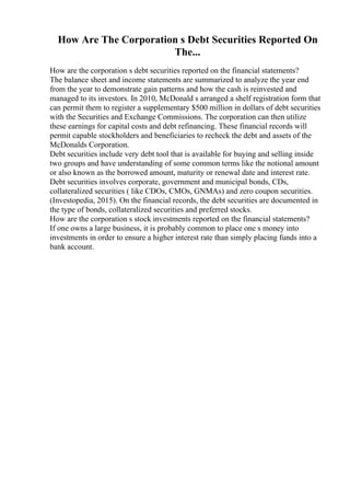 How Are The Corporation s Debt Securities Reported On
The...
How are the corporation s debt securities reported on the financial statements?
The balance sheet and income statements are summarized to analyze the year end
from the year to demonstrate gain patterns and how the cash is reinvested and
managed to its investors. In 2010, McDonald s arranged a shelf registration form that
can permit them to register a supplementary $500 million in dollars of debt securities
with the Securities and Exchange Commissions. The corporation can then utilize
these earnings for capital costs and debt refinancing. These financial records will
permit capable stockholders and beneficiaries to recheck the debt and assets of the
McDonalds Corporation.
Debt securities include very debt tool that is available for buying and selling inside
two groups and have understanding of some common terms like the notional amount
or also known as the borrowed amount, maturity or renewal date and interest rate.
Debt securities involves corporate, government and municipal bonds, CDs,
collateralized securities ( like CDOs, CMOs, GNMAs) and zero coupon securities.
(Investopedia, 2015). On the financial records, the debt securities are documented in
the type of bonds, collateralized securities and preferred stocks.
How are the corporation s stock investments reported on the financial statements?
If one owns a large business, it is probably common to place one s money into
investments in order to ensure a higher interest rate than simply placing funds into a
bank account.
 