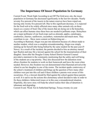The Importance Of Insect Population In Germany
Current Event: Week Eight According to an Off The Grid news site, the insect
population in Germany has decreased significantly in the last few decades. Nearly
seventy five percent of the insects in the nature reserves have been wiped out,
leaving only twenty five percent left. Due to this significant decrease, it is expected
for the food web to be widely affected since many other animals rely on these
insects as a source of food. One of the insects that are dying out is the honeybee,
which can affect humans since these bees are needed to pollinate crops. Honeybees
are a major pollinator of our food crops such as almonds, apples, cantaloupes,
cranberries, cherries, sunflowers, cucumbers, watermelon and much more. They
contribute to our... Show more content on Helpwriting.net ...
According to Ramstad, Alegra was put into detention because of a threat made to
another student, which was a complete misunderstanding. Alegra was simply
sticking up for herself after being bullied by the same student for the past year (9
News). As a result of the incident, the parents decided to hire an attorney named
Igor Raykin and may file a lawsuit against the school for the traumatization of their
daughter. Soon after the Douglas County School District General Counsel
provided a statement to the community mentioning that the safety and well being
of the students are a top priority. They also discussed how the detention room
allows freedom for students to work on their homework and leave the room when
needed. However, this freedom was not demonstrated when Ramstad arrived at the
school to see her daughter in one of the rooms. The incident sparks controversy of
the school s treatment of children and brings up the question of how many other
children were put into this cell and if these children s parents were aware of this
occurrence. If so, a lawsuit should be filed against the school against those parents
as well. It is sad to see the actions this elementary school decided to take in order to
fix these children s behavioral issues or in this case a misunderstood situation.
Hopefully, this news story will help the school realize their idea of detention is
inhumane and degrading.
Current Event: Week Ten In Sutherland Springs, Texas
, a twenty six year
 