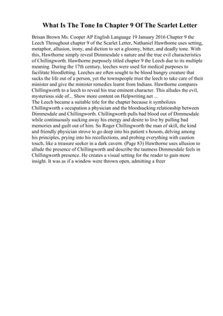 What Is The Tone In Chapter 9 Of The Scarlet Letter
Brisan Brown Ms. Cooper AP English Language 19 January 2016 Chapter 9 the
Leech Throughout chapter 9 of the Scarlet Letter, Nathaniel Hawthorne uses setting,
metaphor, allusion, irony, and diction to set a gloomy, bitter, and deadly tone. With
this, Hawthorne simply reveal Dimmesdale s nature and the true evil characteristics
of Chillingworth. Hawthorne purposely titled chapter 9 the Leech due to its multiple
meaning. During the 17th century, leeches were used for medical purposes to
facilitate bloodletting. Leeches are often sought to be blood hungry creature that
sucks the life out of a person, yet the townspeople trust the leech to take care of their
minister and give the minister remedies learnt from Indians. Hawthorne compares
Chillingworth to a leech to reveal his true eminent character. This alludes the evil,
mysterious side of... Show more content on Helpwriting.net ...
The Leech became a suitable title for the chapter because it symbolizes
Chillingworth s occupation a physician and the bloodsucking relationship between
Dimmesdale and Chillingworth. Chillingworth pulls bad blood out of Dimmesdale
while continuously sucking away his energy and desire to live by pulling bad
memories and guilt out of him. So Roger Chillingworth the man of skill, the kind
and friendly physician strove to go deep into his patient s bosom, delving among
his principles, prying into his recollections, and probing everything with caution
touch, like a treasure seeker in a dark cavern. (Page 83) Hawthorne uses allusion to
allude the presence of Chillingworth and describe the tautness Dimmesdale feels in
Chillingworth presence. He creates a visual setting for the reader to gain more
insight. It was as if a window were thrown open, admitting a freer
 