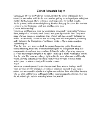 Corset Research Paper
Gertrude, an 18 year old Victorian woman, stood in the corner of the room, face
creased in pain as her maid Bertha bent over her, pulling her strings tighter and tighter.
Harder, Bertha, harder. I have to look as small as possible for the ball tonight.
Bertha grunted, and with one almighty tug, finished doing up the corset. Her mistress
s waist was now looking as small as it could possible look.
Corsets. What are they?
Corsets are a stiff garment worn by women (and occasionally men) in the Victorian
times, designed to create the much desired hourglass figure of the time. They were
made of whale baleen, or sometimes strips of steel with laces, usually tightened by
maids. Unfortunately, corsets are now becoming more and more popular, when they
really belong in the illustrations of our history books. ... Show more content on
Helpwriting.net ...
What they don t see, however, is all the damage happening inside. Corsets can
restrict breathing, bruise and even force inner organs out of alignment. They also
compress the stomach and lungs, and can deform the bodies of growing teenagers
as it was frowned upon for girls at the age of 14 and up to not be wearing full corsets.
And the pain. The laces were always tightened to the point where one could hardly
breath...moving and eating would have surely been a problem. Which is kinda
weird, given corsets were designed for social reasons.
Why?
Men were always impressed by the tiny waists of these women; having a small
waist gave you a better chance at a wealthy or important husband. If you wore a
corset, you were considered to be at a higher standard than those who didn t. Women
who ate a lot, and therefore had bigger middles were less appealing to men. This was
the Victorian logic, and the reasoning behind this painful
 