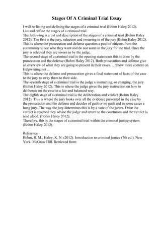 Stages Of A Criminal Trial Essay
I will be listing and defining the stages of a criminal trial (Bohm Haley 2012).
List and define the stages of a criminal trial.
The following is a list and description of the stages of a criminal trial (Bohm Haley
2012). The first is the jury, selection and swearing in of the jury(Bohm Haley 2012).
This is where the prosecution and defense question a pool of citizens from the
community to see who they want and do not want on the jury for the trial. Once the
jury is selected they are sworn in by the judge.
The second stage of a criminal trial is the opening statements this is done by the
prosecution and the defense (Bohm Haley 2012). Both prosecution and defense give
an overview of what they are going to present in their cases. ... Show more content on
Helpwriting.net ...
This is where the defense and prosecution gives a final statement of facts of the case
to the jury to sway them to their side.
The seventh stage of a criminal trial is the judge s instructing, or charging, the jury
(Bohm Haley 2012). This is where the judge gives the jury instruction on how to
deliberate on the case in a fair and balanced way.
The eighth stage of a criminal trial is the deliberation and verdict (Bohm Haley
2012). This is where the jury looks over all the evidence presented in the case by
the prosecution and the defense and decides of guilt or no guilt and in some cases a
hung jury. The way the jury determines this is by a vote of the jurors. Once the
verdict is reached they advise the judge and return to the courtroom and the verdict is
read aloud. (Bohm Haley 2012).
Therefore, this is the stages of a criminal trial within the criminal justice system
(Bohm Haley 2012).
Reference
Bohm, R. M., Haley, K. N. (2012). Introduction to criminal justice (7th ed.). New
York: McGraw Hill. Retrieved from:
 