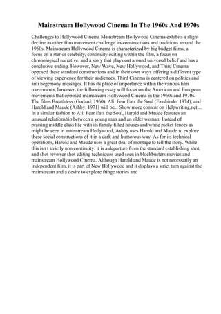 Mainstream Hollywood Cinema In The 1960s And 1970s
Challenges to Hollywood Cinema Mainstream Hollywood Cinema exhibits a slight
decline as other film movement challenge its constructions and traditions around the
1960s. Mainstream Hollywood Cinema is characterized by big budget films, a
focus on a star or celebrity, continuity editing within the film, a focus on
chronological narrative, and a story that plays out around universal belief and has a
conclusive ending. However, New Wave, New Hollywood, and Third Cinema
opposed these standard constructions and in their own ways offering a different type
of viewing experience for their audiences. Third Cinema is centered on politics and
anti hegemony messages. It has its place of importance within the various film
movements; however, the following essay will focus on the American and European
movements that opposed mainstream Hollywood Cinema in the 1960s and 1970s.
The films Breathless (Godard, 1960), Ali: Fear Eats the Soul (Fassbinder 1974), and
Harold and Maude (Ashby, 1971) will be... Show more content on Helpwriting.net ...
In a similar fashion to Ali: Fear Eats the Soul, Harold and Maude features an
unusual relationship between a young man and an older woman. Instead of
praising middle class life with its family filled houses and white picket fences as
might be seen in mainstream Hollywood, Ashby uses Harold and Maude to explore
these social constructions of it in a dark and humorous way. As for its technical
operations, Harold and Maude uses a great deal of montage to tell the story. While
this isn t strictly non continuity, it is a departure from the standard establishing shot,
and shot reverser shot editing techniques used seen in blockbusters movies and
mainstream Hollywood Cinema. Although Harold and Maude is not necessarily an
independent film, it is part of New Hollywood and it displays a strict turn against the
mainstream and a desire to explore fringe stories and
 