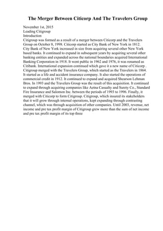 The Merger Between Citicorp And The Travelers Group
November 1st, 2015
Leading Citigroup
Introduction
Citigroup was formed as a result of a merger between Citicorp and the Travelers
Group on October 8, 1998. Citicorp started as City Bank of New York in 1812.
City Bank of New York increased in size from acquiring several other New York
based banks. It continued to expand in subsequent years by acquiring several other
banking entities and expanded across the national boundaries acquired International
Banking Corporation in 1918. It went public in 1962 and 1976, it was renamed as
Citibank. International expansion continued which gave it a new name of Citicorp .
Citigroup merged with the Travelers Group, which started as the Travelers in 1864.
It started as a life and accident insurance company. It also started the operations of
commercial credit in 1912. It continued to expand and acquired Shearson Lehman
Bros. In 1993 and the Travelers Group was the result of this acquisition. It continued
to expand through acquiring companies like Aetna Casualty and Surety Co., Standard
Fire Insurance and Salomon Inc. between the periods of 1993 to 1996. Finally, it
merged with Citicorp to form Citigroup. Citigroup, which insured its stakeholders
that it will grow through internal operations, kept expanding through contrasting
channel, which was through acquisition of other companies. Until 2003, revenue, net
income and pre tax profit margin of Citigroup grew more than the sum of net income
and pre tax profit margin of its top three
 