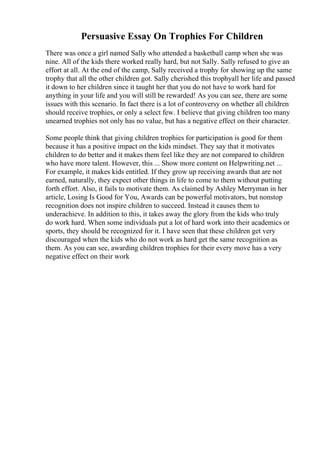 Persuasive Essay On Trophies For Children
There was once a girl named Sally who attended a basketball camp when she was
nine. All of the kids there worked really hard, but not Sally. Sally refused to give an
effort at all. At the end of the camp, Sally received a trophy for showing up the same
trophy that all the other children got. Sally cherished this trophyall her life and passed
it down to her children since it taught her that you do not have to work hard for
anything in your life and you will still be rewarded! As you can see, there are some
issues with this scenario. In fact there is a lot of controversy on whether all children
should receive trophies, or only a select few. I believe that giving children too many
unearned trophies not only has no value, but has a negative effect on their character.
Some people think that giving children trophies for participation is good for them
because it has a positive impact on the kids mindset. They say that it motivates
children to do better and it makes them feel like they are not compared to children
who have more talent. However, this ... Show more content on Helpwriting.net ...
For example, it makes kids entitled. If they grow up receiving awards that are not
earned, naturally, they expect other things in life to come to them without putting
forth effort. Also, it fails to motivate them. As claimed by Ashley Merryman in her
article, Losing Is Good for You, Awards can be powerful motivators, but nonstop
recognition does not inspire children to succeed. Instead it causes them to
underachieve. In addition to this, it takes away the glory from the kids who truly
do work hard. When some individuals put a lot of hard work into their academics or
sports, they should be recognized for it. I have seen that these children get very
discouraged when the kids who do not work as hard get the same recognition as
them. As you can see, awarding children trophies for their every move has a very
negative effect on their work
 