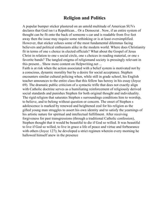 Religion and Politics
A popular bumper sticker plastered on an untold multitude of American SUVs
declares that God isn t a Republican... Or a Democrat . Now, if an entire system of
thought can be fit onto the back of someone s car and is readable from five feet
away then the issue may require some rethinking or is at least oversimplified.
However, that sticker echoes some of the most fundamental dilemmas facing
believers and political enthusiasts alike in the modern world. Where does Christianity
fit in terms of one s choice in elected officials? What about the Gospel of Jesus
Christ in relation to one s social circle, one s choices in reading material, or one s
favorite bands? The tangled enigma of religionand society is pressingly relevant in
this present... Show more content on Helpwriting.net ...
Faith is at risk when the action associated with a belief system is motivated not by
a conscious, dynamic morality but by a desire for social acceptance. Stephen
encounters similar cultural policing when, while still in grade school, his English
teacher announces to the entire class that this fellow has heresy in his essay (Joyce
69). The dramatic public criticism of a syntactic trifle that does not exactly align
with Catholic doctrine serves as a humiliating reinforcement of religiously derived
social standards and punishes Stephen for both original thought and individuality.
The rigid religion that saturates Stephen s surroundings conditions him to worship,
to believe, and to belong without question or concern. The onset of Stephen s
adolescence is marked by renewed and heightened zeal for his religion as the
gifted young man struggles to assert his own identity and to satisfy the yearnings of
his artistic nature for spiritual and intellectual fulfillment. After receiving
forgiveness for past transgressions (through a traditional Catholic confession),
Stephen thought that it would be beautiful to die if God so willed. It was beautiful
to live if God so willed, to live in grace a life of peace and virtue and forbearance
with others (Joyce 127); he developed a strict regimen wherein every morning he
hallowed himself anew in the presence
 