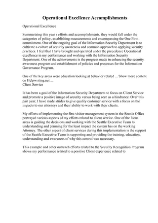 Operational Excellence Accomplishments
Operational Excellence
Summarizing this year s efforts and accomplishments, they would fall under the
categories of policy, establishing measurements and encompassing the One Firm
commitment. One of the ongoing goal of the Information Security Department is to
cultivate a culture of security awareness and common approach to applying security
practices. I feel that I have brought and operated under the precedence Operational
excellence in my performance and working with the Information Security
Department. One of the achievements is the progress made in enhancing the security
awareness program and establishment of policies and processes for the Information
Governance Program.
One of the key areas were education looking at behavior related ... Show more content
on Helpwriting.net ...
Client Service
It has been a goal of the Information Security Department to focus on Client Service
and promote a positive image of security versus being seen as a hindrance. Over this
past year, I have made strides to give quality customer service with a focus on the
impacts to our attorneys and their ability to work with their clients.
My efforts of implementing the first visitor management system in the Seattle Office
portrayed various aspects of my efforts related to client service. One of the focus
areas is guiding the decisions and working with the Seattle Executive Team to
understanding and planning for the least impact the system has on the working
Attorney. The other aspect of client services during this implementation is the support
of the Seattle Executive Team in supporting and providing the training, education,
understanding and awareness of why this control was necessary.
This example and other outreach efforts related to the Security Recognition Program
shows my performance related to a positive Client experience related to
 