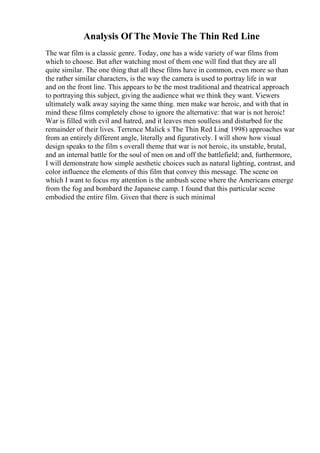 Analysis Of The Movie The Thin Red Line
The war film is a classic genre. Today, one has a wide variety of war films from
which to choose. But after watching most of them one will find that they are all
quite similar. The one thing that all these films have in common, even more so than
the rather similar characters, is the way the camera is used to portray life in war
and on the front line. This appears to be the most traditional and theatrical approach
to portraying this subject, giving the audience what we think they want. Viewers
ultimately walk away saying the same thing. men make war heroic, and with that in
mind these films completely chose to ignore the alternative: that war is not heroic!
War is filled with evil and hatred, and it leaves men soulless and disturbed for the
remainder of their lives. Terrence Malick s The Thin Red Line( 1998) approaches war
from an entirely different angle, literally and figuratively. I will show how visual
design speaks to the film s overall theme that war is not heroic, its unstable, brutal,
and an internal battle for the soul of men on and off the battlefield; and, furthermore,
I will demonstrate how simple aesthetic choices such as natural lighting, contrast, and
color influence the elements of this film that convey this message. The scene on
which I want to focus my attention is the ambush scene where the Americans emerge
from the fog and bombard the Japanese camp. I found that this particular scene
embodied the entire film. Given that there is such minimal
 