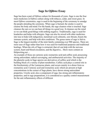 Sage In Ojibwe Essay
Sage has been a part of Ojibwe culture for thousands of years. Sage is one the four
main medicines in Ojibwe culture along with tobacco, cedar, and sweet grass. In
most Ojibwe ceremonies, sage is used in the beginning of the ceremony to smudge
the people attending the ceremony. When sage is burned, the smoke is used to
cleanse the body and mind. For the hands, the sage cleanses what is touched. Sage
cleanses the ears so we can hear all things in a good way. It cleanses out the mind
so we can think good things with nothing negative. Traditionally, sage is used for
headaches and helps with allergies. Sage can also be mixed with other medicines
into teas to help with indigestion, menstrual cycle ailments, sore throats, boasts the
immune system, and help with skin conditions. The genus name of sage is Salvia.
Sage is the largest member of the mint family containing over 900 species. There are
more uses of Sage rather than how it was used for traditional purposes and traditional
healings. When the oils of Sage is extracted, that oil can help with the nervous
system, heart and blood circulation, and the digestive... Show more content on
Helpwriting.net ...
An example of those are carnosic acid, rosmarinic acid and caffeic acid, possessing
strong antioxidant, radical scavenging, and antibacterial activities. The majority of
the phenolic acids in Sage species are derivatives of caffeic acid which is the
building block of a variety of plant metabolites. Caffeic acid plays a central role in
the biochemistry of the Lamiaceae plants, and occurs mainly in a dimer form as
rosmarinic acid. Carnosic acid and rosmarinic acid, which are present at high
concentrations in the extract of Sage plants, have shown strong antioxidant
properties. Ursolic acid, also a component of sage, has strong anti inflammatory
properties, and in sage preparations, it is considered as a quality control measurement
for the anti inflammatory effects of different
 