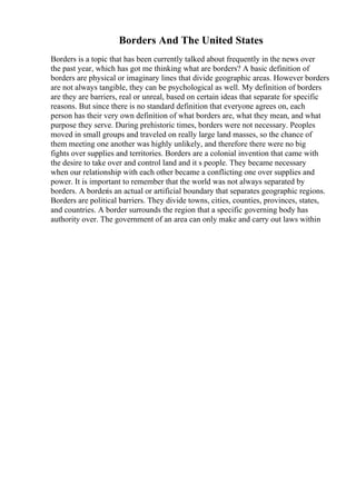 Borders And The United States
Borders is a topic that has been currently talked about frequently in the news over
the past year, which has got me thinking what are borders? A basic definition of
borders are physical or imaginary lines that divide geographic areas. However borders
are not always tangible, they can be psychological as well. My definition of borders
are they are barriers, real or unreal, based on certain ideas that separate for specific
reasons. But since there is no standard definition that everyone agrees on, each
person has their very own definition of what borders are, what they mean, and what
purpose they serve. During prehistoric times, borders were not necessary. Peoples
moved in small groups and traveled on really large land masses, so the chance of
them meeting one another was highly unlikely, and therefore there were no big
fights over supplies and territories. Borders are a colonial invention that came with
the desire to take over and control land and it s people. They became necessary
when our relationship with each other became a conflicting one over supplies and
power. It is important to remember that the world was not always separated by
borders. A borderis an actual or artificial boundary that separates geographic regions.
Borders are political barriers. They divide towns, cities, counties, provinces, states,
and countries. A border surrounds the region that a specific governing body has
authority over. The government of an area can only make and carry out laws within
 