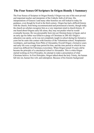 The Four Senses Of Scripture In Origen Homily 1 Summary
The Four Senses of Scripture in Origen Homily I Origen was one of the most pivotal
and important teacher and interpreter of the Catholic faith of all time. His
interpretations of Genesis I and many other homilies are still looked to today for
guidance, even though he lived in the third century. Origen has had a difficult history
with the church, from being excommunicated and pronounced a heretic, though today
the church an scholars recognize him as a very important mind in church history. If
one heard about Origens early life alone, they may not predict what he would
eventually become. He was presumably born into an Christian home in Egypt, and at
an early age his father was killed in a purge of Christians in 200 AD. Origen s
education was spotty, as he was not completely taught in school during his formative
years but he came into contact with Gnostics of the Valentinian school, Neoplatonist
worshipers, and teachings from Philo of Alexandria. Overall Origen s formative years
and early life were a rough time period for him, and the time period in which he was
raised was difficult for Christians everywhere. When Origen turned 18 years old he
became the principle of a catechetical school in Alexandria. This is when Origen
started working on First Principles, his attempt to make a presentation of what
Christians believe. In First Principles, Origen talked about the holy Trinity, the human
fall into sin, human free will, and redemption. Because of his Gnostic background
 