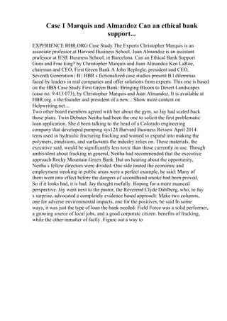 Case 1 Marquis and Almandoz Can an ethical bank
support...
EXPERIENCE HBR.ORG Case Study The Experts Christopher Marquis is an
associate professor at Harvard Business School. Juan Almandoz is an assistant
professor at lESE Business School, in Barcelona. Can an Ethical Bank Support
Guns and Frac king? by Christopher Marquis and Juan Almandoz Ken LaRoe,
chairman and CEO, First Green Bank A John Replogle, president and CEO,
Seventh Generation | B | HBR s fictionalized case studies present B l dilemmas
faced by leaders in real companies and offer solutions from experts. This one is based
on the HBS Case Study First Green Bank: Bringing Bloom to Desert Landscapes
(case no. 9 413 073), by Christopher Marquis and Juan Almandoz. It is available at
HBR.org. s the founder and president of a new... Show more content on
Helpwriting.net ...
Two other board members agreed with her about the gym, so Jay had scaled back
those plans. Twin Debates Neitha had been the one to solicit the first problematic
loan application. She d been talking to the head of a Colorado engineering
company that developed pumping sys124 Harvard Business Review April 2014
tems used in hydraulic fracturing fracking and wanted to expand into making the
polymers, emulsions, and surfactants the industry relies on. These materials, the
executive said, would be significantly less toxic than those currently in use. Though
ambivalent about fracking in general, Neitha had recommended that the executive
approach Rocky Mountain Green Bank. But on hearing about the opportunity,
Neitha s fellow directors were divided. One side touted the economic and
employment smoking in public areas were a perfect example, he said: Many of
them went into effect before the dangers of secondhand smoke had been proved.
So if it looks bad, it is bad. Jay thought ruefully. Hoping for a more nuanced
perspective. Jay went next to the pastor, the Reverend Clyde Dahlberg, who, to Jay
s surprise, advocated a completely evidence based approach: Make two columns,
one for adverse environmental impacts, one for the positives, he said In some
ways, it was just the type of loan the bank needed: Field Force was a solid performer,
a growing source of local jobs, and a good corporate citizen. benefits of fracking,
while the other inmatter of factly. Figure out a way to
 