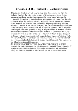 Evaluation Of The Treatment Of Wastewater Essay
The disposal of untreated wastewater coming from the industries into the water
bodies will pollute the water bodies because of its high concentrations. So, the
wastewater produced from the industry should be treated properly to meet the
permissible limits given by central and state pollution control boards. Therefore it is
necessary to treat the wastewaterproperly with the help of an appropriate treatment
plant. However, the treatment plant even though properly planned may not work
satisfactory because of several reasons. Hence, it is essential to evaluate the treatment
plant considering individual treatment unit in the entire treatment flow. In the present
work emphasis has been given to the study of the performance of treatment facilities
because of its importance in the conventional treatment of wastewater. Hence, the
literature review related to the evaluation of the entire treatment process along with
biological treatment process particularly suspended growth process Activated Sludge
Process (ASP), attached growth process Trickling Filter (TF) and a combination of
the both suspended and attached growth process Hybrid Reactor (HR) is presented in
the following sections of this chapter.
2.2 REVIEWED OF LITERATURE ON ACTIVATED SLUDGE PROCESS
In suspended growth processes, the microorganisms responsible for the treatment of
wastewater are maintained in liquid suspension by appropriate mixing methods.
Many suspended growth process used in municipal and industrial wastewater
 
