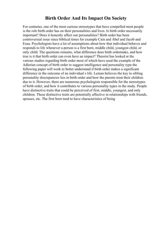 Birth Order And Its Impact On Society
For centuries, one of the most curious stereotypes that have compelled most people
is the role birth order has on their personalities and lives. Is birth order necessarily
important? Does it honestly affect our personalities? Birth order has been
controversial issue since biblical times for example Cain and Abel and Jacob and
Esau. Psychologists have a lot of assumptions about how that individual behaves and
responds to life whenever a person is a first born, middle child, youngest child, or
only child. The questions remains, what difference does birth ordermake, and how
true is it that birth order can even have an impact? Theorist has looked at the
various studies regarding birth order most of which have used the example of the
Adlerian concept of birth order to suggest intelligence and personality type the
following paper will work to better understand if birth order makes a significant
difference in the outcome of an individual s life. Leman believes the key to sibling
personality discrepancies lies in birth order and how the parents treat their children
due to it. However, there are numerous psychologists responsible for the stereotypes
of birth order, and how it contributes to various personality types in the study. People
have distinctive traits that could be perceived of first, middle, youngest, and only
children. These distinctive traits are potentially affective in relationships with friends,
spouses, etc. The first born tend to have characteristics of being
 