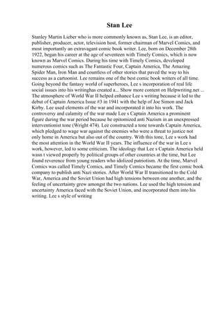 Stan Lee
Stanley Martin Lieber who is more commonly known as, Stan Lee, is an editor,
publisher, producer, actor, television host, former chairman of Marvel Comics, and
most importantly an extravagant comic book writer. Lee, born on December 28th
1922, began his career at the age of seventeen with Timely Comics, which is now
known as Marvel Comics. During his time with Timely Comics, developed
numerous comics such as The Fantastic Four, Captain America, The Amazing
Spider Man, Iron Man and countless of other stories that paved the way to his
success as a cartoonist. Lee remains one of the best comic book writers of all time.
Going beyond the fantasy world of superheroes, Lee s incorporation of real life
social issues into his writinghas created a... Show more content on Helpwriting.net ...
The atmosphere of World War II helped enhance Lee s writing because it led to the
debut of Captain America Issue #3 in 1941 with the help of Joe Simon and Jack
Kirby. Lee used elements of the war and incorporated it into his work. The
controversy and calamity of the war made Lee s Captain America a prominent
figure during the war period because he epitomized anti Nazism in an unexpressed
interventionist tone (Wright 474). Lee constructed a tone towards Captain America,
which pledged to wage war against the enemies who were a threat to justice not
only home in America but also out of the country. With this tone, Lee s work had
the most attention in the World War II years. The influence of the war in Lee s
work, however, led to some criticism. The ideology that Lee s Captain America held
wasn t viewed properly by political groups of other countries at the time, but Lee
found reverence from young readers who idolized patriotism. At the time, Marvel
Comics was called Timely Comics, and Timely Comics became the first comic book
company to publish anti Nazi stories. After World War II transitioned to the Cold
War, America and the Soviet Union had high tensions between one another, and the
feeling of uncertainty grew amongst the two nations. Lee used the high tension and
uncertainty America faced with the Soviet Union, and incorporated them into his
writing. Lee s style of writing
 