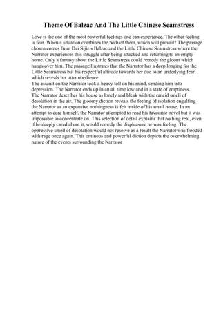 Theme Of Balzac And The Little Chinese Seamstress
Love is the one of the most powerful feelings one can experience. The other feeling
is fear. When a situation combines the both of them, which will prevail? The passage
chosen comes from Dai Sijie s Balzac and the Little Chinese Seamstress where the
Narrator experiences this struggle after being attacked and returning to an empty
home. Only a fantasy about the Little Seamstress could remedy the gloom which
hangs over him. The passageillustrates that the Narrator has a deep longing for the
Little Seamstress but his respectful attitude towards her due to an underlying fear;
which reveals his utter obedience.
The assault on the Narrator took a heavy toll on his mind, sending him into
depression. The Narrator ends up in an all time low and in a state of emptiness.
The Narrator describes his house as lonely and bleak with the rancid smell of
desolation in the air. The gloomy diction reveals the feeling of isolation engulfing
the Narrator as an expansive nothingness is felt inside of his small house. In an
attempt to cure himself, the Narrator attempted to read his favourite novel but it was
impossible to concentrate on. This selection of detail explains that nothing real, even
if he deeply cared about it, would remedy the displeasure he was feeling. The
oppressive smell of desolation would not resolve as a result the Narrator was flooded
with rage once again. This ominous and powerful diction depicts the overwhelming
nature of the events surrounding the Narrator
 