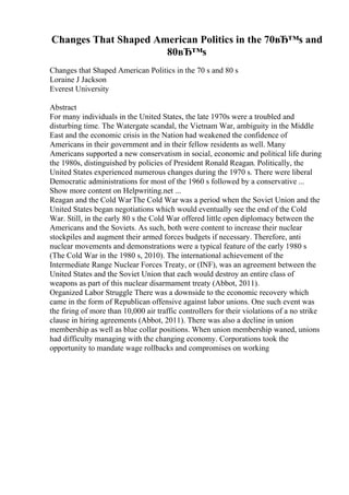 Changes That Shaped American Politics in the 70вЂ™s and
80вЂ™s
Changes that Shaped American Politics in the 70 s and 80 s
Loraine J Jackson
Everest University
Abstract
For many individuals in the United States, the late 1970s were a troubled and
disturbing time. The Watergate scandal, the Vietnam War, ambiguity in the Middle
East and the economic crisis in the Nation had weakened the confidence of
Americans in their government and in their fellow residents as well. Many
Americans supported a new conservatism in social, economic and political life during
the 1980s, distinguished by policies of President Ronald Reagan. Politically, the
United States experienced numerous changes during the 1970 s. There were liberal
Democratic administrations for most of the 1960 s followed by a conservative ...
Show more content on Helpwriting.net ...
Reagan and the Cold WarThe Cold War was a period when the Soviet Union and the
United States began negotiations which would eventually see the end of the Cold
War. Still, in the early 80 s the Cold War offered little open diplomacy between the
Americans and the Soviets. As such, both were content to increase their nuclear
stockpiles and augment their armed forces budgets if necessary. Therefore, anti
nuclear movements and demonstrations were a typical feature of the early 1980 s
(The Cold War in the 1980 s, 2010). The international achievement of the
Intermediate Range Nuclear Forces Treaty, or (INF), was an agreement between the
United States and the Soviet Union that each would destroy an entire class of
weapons as part of this nuclear disarmament treaty (Abbot, 2011).
Organized Labor Struggle There was a downside to the economic recovery which
came in the form of Republican offensive against labor unions. One such event was
the firing of more than 10,000 air traffic controllers for their violations of a no strike
clause in hiring agreements (Abbot, 2011). There was also a decline in union
membership as well as blue collar positions. When union membership waned, unions
had difficulty managing with the changing economy. Corporations took the
opportunity to mandate wage rollbacks and compromises on working
 