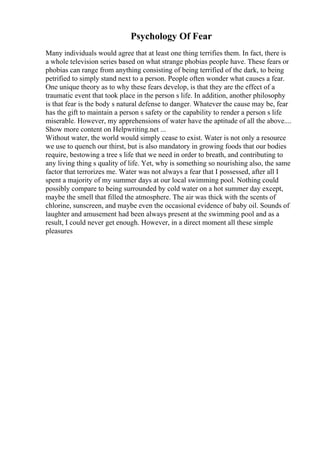 Psychology Of Fear
Many individuals would agree that at least one thing terrifies them. In fact, there is
a whole television series based on what strange phobias people have. These fears or
phobias can range from anything consisting of being terrified of the dark, to being
petrified to simply stand next to a person. People often wonder what causes a fear.
One unique theory as to why these fears develop, is that they are the effect of a
traumatic event that took place in the person s life. In addition, another philosophy
is that fear is the body s natural defense to danger. Whatever the cause may be, fear
has the gift to maintain a person s safety or the capability to render a person s life
miserable. However, my apprehensions of water have the aptitude of all the above....
Show more content on Helpwriting.net ...
Without water, the world would simply cease to exist. Water is not only a resource
we use to quench our thirst, but is also mandatory in growing foods that our bodies
require, bestowing a tree s life that we need in order to breath, and contributing to
any living thing s quality of life. Yet, why is something so nourishing also, the same
factor that terrorizes me. Water was not always a fear that I possessed, after all I
spent a majority of my summer days at our local swimming pool. Nothing could
possibly compare to being surrounded by cold water on a hot summer day except,
maybe the smell that filled the atmosphere. The air was thick with the scents of
chlorine, sunscreen, and maybe even the occasional evidence of baby oil. Sounds of
laughter and amusement had been always present at the swimming pool and as a
result, I could never get enough. However, in a direct moment all these simple
pleasures
 