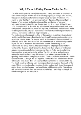 Why I Chose A Fitting Career Choice For Me
The most asked questions throughout everyone s young adulthood or childhood is
what career have you decided on? or What are you going to college for? . For me,
the question that comes after announcing my career choice is What made you
decide to enter that field? . My response is always the same. The answer I give is
because of my passion for helping others and the satisfaction of knowing I
succeeded in assisting families and the deceased. I believe I have skills which are
ideal for employment in the field. My skills include: organization, dedication, time
management, compassion for others and my work, adaptability, responsibility, detail
oriented, professional, and self motivation. I believe I chose a fitting career choice
for me.... Show more content on Helpwriting.net ...
The profession also has negatives. One of the negatives is dealing with emotional
families and difficult cases. Each family has their different ways of grieving, some
are not the greatest ways. The hardest part is having to watch them go through the
pain they are in. As a funeral director, it is part of the job to help them cope as best
as you can and to make sure the funeral runs smooth while having all the
components the family wanted. The second negative is trying to make the hard
wishes of the deceased family come true. Sometimes their religion or preferences
requires extraordinary tasks in which you may have to find a way to make them
happen or find an alternative to the wishes. The third negative is planning your
personal schedule and not being able to have time off to do personal tasks, like
spending time with family or going to events. This will affect me more when I decide
to have children. Although this is a negative, I knew about the circumstance before
entering the field. Death does not occur just because the time is convenient for me.
The fourth negative is having early mornings and calls throughout the middle of the
night. This is a profession where constant alert is required at all times. Services and
deaths do not stop just because I had a call in the middle of the night. Others lives
still go on and the world does not revolve around when I need sleep. Although the
career has negatives and positives, I
 