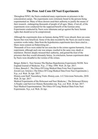 The Pros And Cons Of Nazi Experiments
Throughout WW2, the Nazis conducted many experiments on prisoners in the
concentration camps. The experiments were extremely brutal to the persons being
experimented on. Many of these doctors used their authority to justify the means of
their research , endangering thousands of people of all ages. Many, if not all, of the
experiments were conducted for the supposed benefit of the German army.
Experiments conducted by Nazis were inhumane and go against the basic human
rights that should never be compromised.
Although the experiments done on humans during WW2 were absurd, there are some
factors that were beneficial. Some of the data recorded by the Nazis are used in many
scientists works today. Data from the hypothermia experiments have been cited in ...
Show more content on Helpwriting.net ...
Thousands of lives were ended far too soon due to the crimes against humanity. Every
experiment, although each one was unique, resulted in the same way; death or
mutilation. Doctors deeply misused their authority, and gained the trust of the
prisoners that they would ultimately betray. In conclusion, human experiments done
by Nazis were dreadful to the victims of the crimes.
Berger, Robet L. Nazi Science The Dachau Hypothermia Experiments NEJM. New
England Journal of Medicine. N.p., 17 May 1990. Web. 26 Apr. 2017.
Cohen, Baruch C. The Ethics Of Using Medical Data From Nazi Experiments.
Jewish Law Articles ( The Ethics Of Using Medical Data From Nazi Experiments ).
N.p., n.d. Web. 26 Apr. 2017.
History.com Staff. Nuremberg Trials. History.com. A E Television Networks, 2010.
Web. 26 Apr. 2017.
Medical Experiments of the Holocaust and Nazi Medicine |. The Holocaust History
A People s and Survivor History Remember.org. N.p., n.d. Web. 26 Apr. 2017.
Nazi Medical Experimentation. The Ethics Of Using Medical Data From Nazi
Experiments. N.p., n.d. Web. 26 Apr.
 