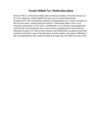 Naomi Shihab Nye Multiculturalism
Born in 1952 to a Palestinian father and an American mother of German descent, at
St. Louis, Missouri, Naomi Shihab Nye grew up in a multicultural home
(Lauther,2975). Her biculturalism and her cosmopolitanism are, clearly, a product of
her bi (even multi ) cultural and racial family: a Palestinian father, who is very
conscious and assertive of his roots, a motherwho is very tolerant, and grandparents
on both ends who though they have some tensions regarding place and culture do
ultimately accept it. It is due to these tensions and celebrations, acceptance and some
resistance, that Nye s sense of biculturalism is both complex and unique (Alkhadra, )
She was introduced to the world of writing at an early age. Her father was one of the
 