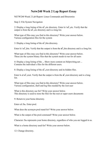 Netw240 Week 2 Lap Report Essay
NETW240 Week 2 Lab Report: Linux Commands and Directories
Step 2: File System Navigation
2: Display a long listing of the вЃ„etc directory. Enter ls l вЃ„etc. Verify that the
output is from the вЃ„etc directory and is a long list.
What type of files may you find in this directory? Write your answer below.
Various configuration files for the system
3: Display a long listing of the вЃ„bin directory.
Enter ls l вЃ„bin. Verify that the output is from the вЃ„bin directory and is a long list.
What type of files may you find in this directory? Write your answer below.
These are the system binary files that the system needs to run for all users
4: Display a long listing of the ... Show more content on Helpwriting.net ...
Contains the individual s files for the different users.
8: Display a long listing of the вЃ„root directory and its hidden files.
Enter ls al вЃ„root. Verify that the output is from the вЃ„root directory and is a long
list.
What type of files may you find in this directory? Write your answer below.
Various configuration, shell and log files needed by the root user
What is this directory use for? Write your answer below.
This directory is used to store the files for the root or super users documents
9: Return to your home directory.
Enter cd Лњ. Enter pwd.
What does the acronym pwd stand for? Write your answer below.
What is the output of the pwd command? Write your answer below.
Character Лњ represents your home directory, regardless of who you are logged in as.
What is a home directory used for? Write your answer below.
12: Change directory.
 