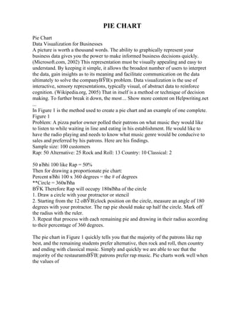 PIE CHART
Pie Chart
Data Visualization for Businesses
A picture is worth a thousand words. The ability to graphically represent your
business data gives you the power to make informed business decisions quickly.
(Microsoft.com, 2002) This representation must be visually appealing and easy to
understand. By keeping it simple, it allows the broadest number of users to interpret
the data, gain insights as to its meaning and facilitate communication on the data
ultimately to solve the companyВЎВ¦s problem. Data visualization is the use of
interactive, sensory representations, typically visual, of abstract data to reinforce
cognition. (Wikipedia.org, 2005) That in itself is a method or technique of decision
making. To further break it down, the most ... Show more content on Helpwriting.net
...
In Figure 1 is the method used to create a pie chart and an example of one complete.
Figure 1
Problem: A pizza parlor owner polled their patrons on what music they would like
to listen to while waiting in line and eating in his establishment. He would like to
have the radio playing and needs to know what music genre would be conducive to
sales and preferred by his patrons. Here are his findings.
Sample size: 100 customers
Rap: 50 Alternative: 25 Rock and Roll: 13 Country: 10 Classical: 2
50 вЂћi 100 like Rap = 50%
Then for drawing a proportionate pie chart:
Percent вЂћi 100 x 360 degrees = the # of degrees
**Circle = 360вЂћa
ВЎK Therefore Rap will occupy 180вЂћa of the circle
1. Draw a circle with your protractor or stencil
2. Starting from the 12 oВЎВ¦clock position on the circle, measure an angle of 180
degrees with your protractor. The rap pie should make up half the circle. Mark off
the radius with the ruler.
3. Repeat that process with each remaining pie and drawing in their radius according
to their percentage of 360 degrees.
The pie chart in Figure 1 quickly tells you that the majority of the patrons like rap
best, and the remaining students prefer alternative, then rock and roll, then country
and ending with classical music. Simply and quickly we are able to see that the
majority of the restaurantsВЎВ¦ patrons prefer rap music. Pie charts work well when
the values of
 