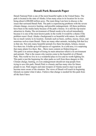 Denali Park Research Paper
Denali National Park is one of the most beautiful sights in the United States. The
park is located in the state of Alaska. It has many areas in its location for its size
being about 6,200,000 million acres. The main thing I am here to discuss is the
issues that surround Denali Park. The park is experiencing problems with the severe
climate change, excessive hunting, and possible endangerment. All these problems
have been in the media lately because of the park s history. It is still the top tourist
attraction in Alaska. The environment of Denali needs to be solved immediately
because it is one of the most known parks in the world. It would be a shame if the
problem wasn t fixed. Alaska s background is so beautiful with nature. Its wildlife
has so much variety in its location. Animals such as bears, caribou, moose, foxes, and
notorious wolves roam Denali. There are many other animals, including fish that live
in that site. Not only many beautiful animals live there but plants, lichens, mosses
live there too. It holds up to 650 species of vegetation. In a cold area, it is surprising
that many plants live there. But... Show more content on Helpwriting.net ...
This park is in serious danger of losing its main attraction which is its environment
and animals. That is the reason why tourists come to the beautiful sit of Denali
Park. This world we live in is a wonderful place to live and its worth fighting for.
This park is just the beginning for other parks as well from these dangers to life.
Climate change, hunting, or even endangerment should not stop people from
trying to save this park. Denali Park is a beauty and has many sites for future
people to see. Park rangers and state troopers of Alaska need to step it up and
become more aware of the situation. The views of Denali will reach its beginning
lifestyle no matter what it takes. I believe that change is needed for this park from
all the facts I have
 
