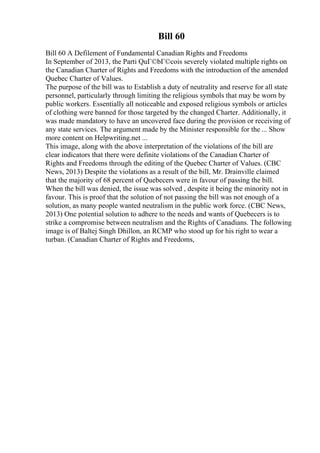 Bill 60
Bill 60 A Defilement of Fundamental Canadian Rights and Freedoms
In September of 2013, the Parti QuГ©bГ©cois severely violated multiple rights on
the Canadian Charter of Rights and Freedoms with the introduction of the amended
Quebec Charter of Values.
The purpose of the bill was to Establish a duty of neutrality and reserve for all state
personnel, particularly through limiting the religious symbols that may be worn by
public workers. Essentially all noticeable and exposed religious symbols or articles
of clothing were banned for those targeted by the changed Charter. Additionally, it
was made mandatory to have an uncovered face during the provision or receiving of
any state services. The argument made by the Minister responsible for the ... Show
more content on Helpwriting.net ...
This image, along with the above interpretation of the violations of the bill are
clear indicators that there were definite violations of the Canadian Charter of
Rights and Freedoms through the editing of the Quebec Charter of Values. (CBC
News, 2013) Despite the violations as a result of the bill, Mr. Drainville claimed
that the majority of 68 percent of Quebecers were in favour of passing the bill.
When the bill was denied, the issue was solved , despite it being the minority not in
favour. This is proof that the solution of not passing the bill was not enough of a
solution, as many people wanted neutralism in the public work force. (CBC News,
2013) One potential solution to adhere to the needs and wants of Quebecers is to
strike a compromise between neutralism and the Rights of Canadians. The following
image is of Baltej Singh Dhillon, an RCMP who stood up for his right to wear a
turban. (Canadian Charter of Rights and Freedoms,
 