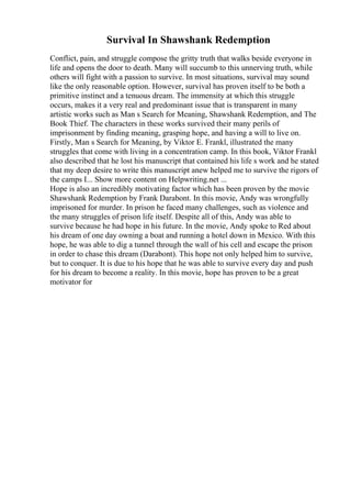 Survival In Shawshank Redemption
Conflict, pain, and struggle compose the gritty truth that walks beside everyone in
life and opens the door to death. Many will succumb to this unnerving truth, while
others will fight with a passion to survive. In most situations, survival may sound
like the only reasonable option. However, survival has proven itself to be both a
primitive instinct and a tenuous dream. The immensity at which this struggle
occurs, makes it a very real and predominant issue that is transparent in many
artistic works such as Man s Search for Meaning, Shawshank Redemption, and The
Book Thief. The characters in these works survived their many perils of
imprisonment by finding meaning, grasping hope, and having a will to live on.
Firstly, Man s Search for Meaning, by Viktor E. Frankl, illustrated the many
struggles that come with living in a concentration camp. In this book, Viktor Frankl
also described that he lost his manuscript that contained his life s work and he stated
that my deep desire to write this manuscript anew helped me to survive the rigors of
the camps I... Show more content on Helpwriting.net ...
Hope is also an incredibly motivating factor which has been proven by the movie
Shawshank Redemption by Frank Darabont. In this movie, Andy was wrongfully
imprisoned for murder. In prison he faced many challenges, such as violence and
the many struggles of prison life itself. Despite all of this, Andy was able to
survive because he had hope in his future. In the movie, Andy spoke to Red about
his dream of one day owning a boat and running a hotel down in Mexico. With this
hope, he was able to dig a tunnel through the wall of his cell and escape the prison
in order to chase this dream (Darabont). This hope not only helped him to survive,
but to conquer. It is due to his hope that he was able to survive every day and push
for his dream to become a reality. In this movie, hope has proven to be a great
motivator for
 