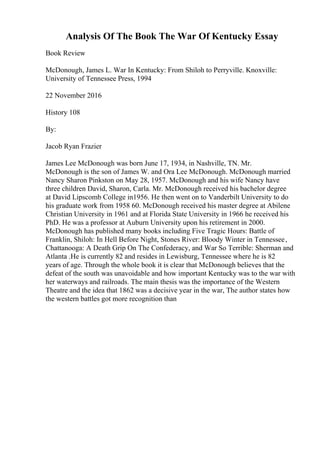 Analysis Of The Book The War Of Kentucky Essay
Book Review
McDonough, James L. War In Kentucky: From Shiloh to Perryville. Knoxville:
University of Tennessee Press, 1994
22 November 2016
History 108
By:
Jacob Ryan Frazier
James Lee McDonough was born June 17, 1934, in Nashville, TN. Mr.
McDonough is the son of James W. and Ora Lee McDonough. McDonough married
Nancy Sharon Pinkston on May 28, 1957. McDonough and his wife Nancy have
three children David, Sharon, Carla. Mr. McDonough received his bachelor degree
at David Lipscomb College in1956. He then went on to Vanderbilt University to do
his graduate work from 1958 60. McDonough received his master degree at Abilene
Christian University in 1961 and at Florida State University in 1966 he received his
PhD. He was a professor at Auburn University upon his retirement in 2000.
McDonough has published many books including Five Tragic Hours: Battle of
Franklin, Shiloh: In Hell Before Night, Stones River: Bloody Winter in Tennessee,
Chattanooga: A Death Grip On The Confederacy, and War So Terrible: Sherman and
Atlanta .He is currently 82 and resides in Lewisburg, Tennessee where he is 82
years of age. Through the whole book it is clear that McDonough believes that the
defeat of the south was unavoidable and how important Kentucky was to the war with
her waterways and railroads. The main thesis was the importance of the Western
Theatre and the idea that 1862 was a decisive year in the war, The author states how
the western battles got more recognition than
 