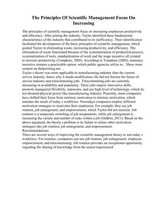 The Principles Of Scientific Management Focus On
Increasing
The principles of scientific management focus on increasing employees productivity
and efficiency. After joining the industry, Taylor identified three fundamental
characteristics of the industry that contributed to its inefficiency. Their identification
facilitated the development of the basic principles of scientific management, which
guided Taylor in eliminating waste, increasing productivity, and efficiency. The
elimination of waste functioned because of the systematization of production process,
systematization of tools, standardization of work and the wage incentive all created
to increase productivity (Tompkins, 2005). According to Tompkins (2005), monetary
incentive remains a practicable option, which public agencies utilize to... Show more
content on Helpwriting.net ...
Taylor s theory was more applicable to manufacturing industry than the current
service industry, hence why it needs modification. He did not foresee the future of
service industry and telecommuting jobs. Telecommuting jobs are currently
increasing in availability and popularity. These jobs require innovative skills,
promote managerial flexibility, autonomy, and use high level of technology, which do
not demand physical power like manufacturing industry. Presently, more companies
have shifted their focus from extrinsic motivation to intrinsic motivation, which
matches the needs of today s workforce. Nowadays companies employ different
motivation strategies to motivates their employees. For example, they use job
rotation, job enlargement, and empowerment, which Taylor did not mention. Job
rotation is a temporary switching of job assignments, while job enlargement is
increasing the variety and number of tasks within a job (DuBrin, 2011). Based on the
above argument, the theory s problem is its failure to utilize other motivation
strategies like job rotation, job enlargement, and empowerment.
Recommendations
There are several ways of improving the scientific management theory to suit today s
workforce. For instance, companies can use job rotation, job enlargement, employee
empowerment, and telecommuting. Job rotation provides an exceptional opportunity
regarding the sharing of knowledge from the senior/experienced
 