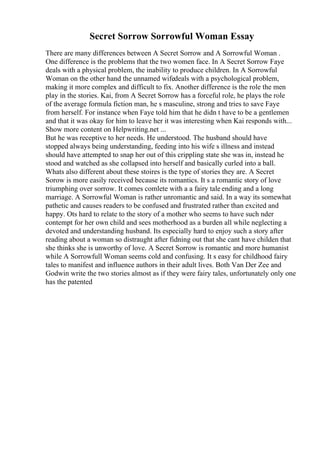 Secret Sorrow Sorrowful Woman Essay
There are many differences between A Secret Sorrow and A Sorrowful Woman .
One difference is the problems that the two women face. In A Secret Sorrow Faye
deals with a physical problem, the inability to produce children. In A Sorrowful
Woman on the other hand the unnamed wifedeals with a psychological problem,
making it more complex and difficult to fix. Another difference is the role the men
play in the stories. Kai, from A Secret Sorrow has a forceful role, he plays the role
of the average formula fiction man, he s masculine, strong and tries to save Faye
from herself. For instance when Faye told him that he didn t have to be a gentlemen
and that it was okay for him to leave her it was interesting when Kai responds with...
Show more content on Helpwriting.net ...
But he was receptive to her needs. He understood. The husband should have
stopped always being understanding, feeding into his wife s illness and instead
should have attempted to snap her out of this crippling state she was in, instead he
stood and watched as she collapsed into herself and basically curled into a ball.
Whats also different about these stoires is the type of stories they are. A Secret
Sorow is more easily received because its romantics. It s a romantic story of love
triumphing over sorrow. It comes comlete with a a fairy tale ending and a long
marriage. A Sorrowful Woman is rather unromantic and said. In a way its somewhat
pathetic and causes readers to be confused and frustrated rather than excited and
happy. Ots hard to relate to the story of a mother who seems to have such nder
contempt for her own child and sees motherhood as a burden all while neglecting a
devoted and understanding husband. Its especially hard to enjoy such a story after
reading about a woman so distraught after fidning out that she cant have childen that
she thinks she is unworthy of love. A Secret Sorrow is romantic and more humanist
while A Sorrowfull Woman seems cold and confusing. It s easy for childhood fairy
tales to manifest and influence authors in their adult lives. Both Van Der Zee and
Godwin write the two stories almost as if they were fairy tales, unfortunately only one
has the patented
 
