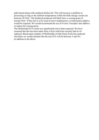 palm based along with rendered chicken fat. This will not pose a problem in
processing as long as the ambient temperatures within the bulk storage vessels are
between 30 35oC. The biodiesel produced will likely have a waxing point of
around 10oC. If this fuel is to be used at lower temperatures a winterisation additive
would be required. We would recommend the use of Evonic Viscoplex fuel additive
to reduce the waxing point.
The McDonalds FFA result was significantly lower than expected. We have
assumed that this has been taken from a fryer which has recently had its oil
replaced. Based upon samples of McDonalds oil that Green Fuels has analysed
elsewhere we would estimate that the true FFA will be between 3 and 4%.
In addition to the above
 