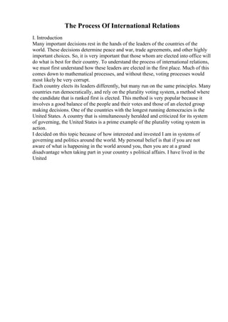 The Process Of International Relations
I. Introduction
Many important decisions rest in the hands of the leaders of the countries of the
world. These decisions determine peace and war, trade agreements, and other highly
important choices. So, it is very important that those whom are elected into office will
do what is best for their country. To understand the process of international relations,
we must first understand how these leaders are elected in the first place. Much of this
comes down to mathematical processes, and without these, voting processes would
most likely be very corrupt.
Each country elects its leaders differently, but many run on the same principles. Many
countries run democratically, and rely on the plurality voting system, a method where
the candidate that is ranked first is elected. This method is very popular because it
involves a good balance of the people and their votes and those of an elected group
making decisions. One of the countries with the longest running democracies is the
United States. A country that is simultaneously heralded and criticized for its system
of governing, the United States is a prime example of the plurality voting system in
action.
I decided on this topic because of how interested and invested I am in systems of
governing and politics around the world. My personal belief is that if you are not
aware of what is happening in the world around you, then you are at a grand
disadvantage when taking part in your country s political affairs. I have lived in the
United
 