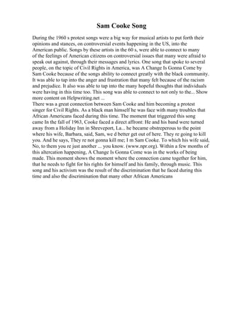Sam Cooke Song
During the 1960 s protest songs were a big way for musical artists to put forth their
opinions and stances, on controversial events happening in the US, into the
American public. Songs by these artists in the 60 s, were able to connect to many
of the feelings of American citizens on controversial issues that many were afraid to
speak out against, through their messages and lyrics. One song that spoke to several
people, on the topic of Civil Rights in America, was A Change Is Gonna Come by
Sam Cooke because of the songs ability to connect greatly with the black community.
It was able to tap into the anger and frustration that many felt because of the racism
and prejudice. It also was able to tap into the many hopeful thoughts that individuals
were having in this time too. This song was able to connect to not only to the... Show
more content on Helpwriting.net ...
There was a great connection between Sam Cooke and him becoming a protest
singer for Civil Rights. As a black man himself he was face with many troubles that
African Americans faced during this time. The moment that triggered this song
came In the fall of 1963, Cooke faced a direct affront: He and his band were turned
away from a Holiday Inn in Shreveport, La... he became obstreperous to the point
where his wife, Barbara, said, Sam, we d better get out of here. They re going to kill
you. And he says, They re not gonna kill me; I m Sam Cooke. To which his wife said,
No, to them you re just another ... you know. (www.npr.org). Within a few months of
this altercation happening, A Change Is Gonna Come was in the works of being
made. This moment shows the moment where the connection came together for him,
that he needs to fight for his rights for himself and his family, through music. This
song and his activism was the result of the discrimination that he faced during this
time and also the discrimination that many other African Americans
 
