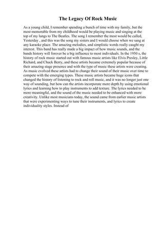 The Legacy Of Rock Music
As a young child, I remember spending a bunch of time with my family, but the
most memorable from my childhood would be playing music and singing at the
top of my lungs to The Beatles. The song I remember the most would be called,
Yesterday , and this was the song my sisters and I would choose when we sang at
any karaoke place. The amazing melodies, and simplistic words really caught my
interest. This band has really made a big impact of how music sounds, and the
bands history will forever be a big influence to most individuals. In the 1950 s, the
history of rock music started out with famous music artists like Elvis Presley, Little
Richard, and Chuck Berry, and these artists became extremely popular because of
their amazing stage presence and with the type of music these artists were creating.
As music evolved these artists had to change their sound of their music over time to
compete with the emerging types. These music artists became huge icons that
changed the history of listening to rock and roll music, and it was no longer just one
way of sounding, but how can the artists incorporate more depth by using emotional
lyrics and learning how to play instruments to add texture. The lyrics needed to be
more meaningful, and the sound of the music needed to be enhanced with more
creativity. Unlike most musicians today, the sound came from earlier music artists
that were experimenting ways to tune their instruments, and lyrics to create
individuality styles. Instead of
 