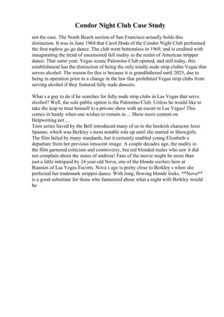 Condor Night Club Case Study
not the case. The North Beach section of San Francisco actually holds this
distinction. It was in June 1964 that Carol Doda of the Condor Night Club performed
the first topless go go dance. The club went bottomless in 1969, and is credited with
inaugurating the trend of uncensored full nudity in the realm of American stripper
dance. That same year, Vegas iconic Palomino Club opened, and still today, this
establishment has the distinction of being the only totally nude strip clubin Vegas that
serves alcohol. The reason for this is because it is grandfathered until 2025, due to
being in operation prior to a change in the law that prohibited Vegas strip clubs from
serving alcohol if they featured fully nude dancers.
What s a guy to do if he searches for fully nude strip clubs in Las Vegas that serve
alcohol? Well, the sole public option is the Palomino Club. Unless he would like to
take the leap to treat himself to a private show with an escort in Las Vegas! This
comes in handy when one wishes to remain in ... Show more content on
Helpwriting.net ...
Teen series Saved by the Bell introduced many of us to the bookish character Jessi
Spanno, which was Berkley s most notable role up until she starred in Showgirls.
The film failed by many standards, but it certainly enabled young Elizabeth a
departure from her previous innocent image. A couple decades ago, the nudity in
the film garnered criticism and controversy, but red blooded males who saw it did
not complain about the states of undress! Fans of the movie might be more than
just a little intrigued by 24 year old Nova, one of the blonde sizzlers here at
Bunnies of Las Vegas Escorts. Nova s age is pretty close to Berkley s when she
perfected her trademark stripper dance. With long, flowing blonde locks, **Nova**
is a good substitute for those who fantasized about what a night with Berkley would
be
 