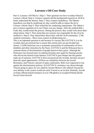 Lorenzo s Oil Case Study
Part A: Lorenzo s Oil Movie 1.Step 1: Their question was how to reduce blood in
Lorenzo s blood. Step 2: Lorenzo s parents did the background research on ALD to
better understand the disease. Step 3: They created a hypothesis. The Odones
hypothesis was that by modifying oil, they could be able to reduce the fat in
Lorenzo s blood. Step 4: They tested this by conducting experiments. The Odone s
gave Lorenzo regulated oil to see if there was any change. After the method didn t
work, they would restart the process. During the process, they would write down their
observations. Step 5: They learnt that one enzyme was responsible for the oil to be
ineffective. Step 6: They shared their discoveries with the ALD community. 2.The
medical community... Show more content on Helpwriting.net ...
This is an important question to ask because if a society like GATTACA is to be
avoided, then government has to ensure that society does not get divided into
classes. 5.a)The holocaust was a systematic persecution of communities of Jews,
disabled, and other minorities by the Nazis. GATTACA and the Holocaust have a
common theme of discrimination of people based on their genes. Although the
Holocaust was focused more on making Germany pure again by banning anyone
who did not the desired Arian features, GATTACA goes deeper into the genetic
make up of someone. GATTACA does not persecute the invalids, but does not give
them the equal opportunities. b)There are similarities between the Jewish
Resistance, and Vincent s pursuit of space exploration. Both were organized to rise
against the discriminatory policies. In GATTACA, resistance was shown through
Vincent going to space; he was aided by Jerome Morrow who offered Vincent his
own identity so the system would not catch Vincent as an invalid. Similarly, Jewish
civilians offered armed resistance in over 100 ghettos in occupied Poland and the
Soviet Union (Jewish
 