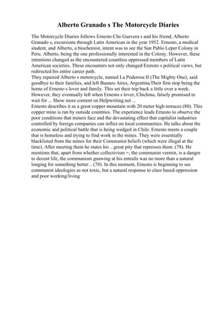Alberto Granado s The Motorcycle Diaries
The Motorcycle Diaries follows Ernesto Che Guevera s and his friend, Alberto
Granado s, excursions through Latin American in the year 1952. Ernesto, a medical
student, and Alberto, a biochemist, intent was to see the San Pablo Leper Colony in
Peru. Alberto, being the one professionally interested in the Colony. However, these
intentions changed as the encountered countless oppressed members of Latin
American societies. These encounters not only changed Erensto s political views, but
redirected his entire career path.
They repaired Alberto s motorcycle, named La Poderosa II (The Mighty One), said
goodbye to their families, and left Buenos Aires, Argentina.Their first stop being the
home of Ernesto s lover and family. This set their trip back a little over a week.
However, they eventually left when Ernesto s lover, Chichina, falsely promised to
wait for ... Show more content on Helpwriting.net ...
Ernesto describes it as a great copper mountain with 20 meter high terraces (80). This
copper mine is ran by outside countries. The experience leads Ernesto to observe the
poor conditions that miners face and the devastating effect that capitalist industries
controlled by foreign companies can inflict on local communities. He talks about the
economic and political battle that is being wedged in Chile. Ernesto meets a couple
that is homeless and trying to find work in the mines. They were essentially
blacklisted from the mines for their Communist beliefs (which were illegal at the
time). After meeting them he states his ...great pity that represses them. (78). He
mentions that, apart from whether collectivism =, the communist vermin, is a danger
to decent life, the communism gnawing at his entrails was no more than a natural
longing for something better... (78). In this moment, Ernesto is beginning to see
communist ideologies as not toxic, but a natural response to class based oppression
and poor working/living
 