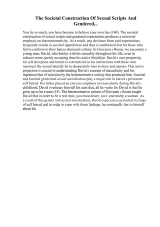 The Societal Construction Of Sexual Scripts And
Gendered...
You lie so much, you have become to believe your own lies (140). The societal
construction of sexual scripts and gendered expectations produces a universal
emphasis on heteronormativity. As a result, any deviance from said expectations
frequently results in societal opprobrium and thus a conditioned fear for those who
fail to conform to their hetero dominant culture. In Giovanni s Room, we encounter a
young man, David, who battles with his sexuality throughout his life, even in
cultures more openly accepting than his native Brooklyn. David s own propensity
for self deception and hatred is externalized in his interactions with those who
represent the sexual identify he so desperately tries to deny and repress. This active
projection is crucial in understanding David s concept of masculinity and his
ingrained fear of rejection by the heternormative society that produced him. Societal
and familial genderand sexual socialization play a major role in David s persistent
self hatred. His father placed an extreme emphasis on masculinity during David s
childhood. David overhears him tell his aunt that, all he wants for David is that he
grow up to be a man (15). The heternormative culture of Giovanni s Room taught
David that in order to be a real man, you must desire, love, and marry a woman. As
a result of this gender and sexual socialization, David experiences persistent feelings
of self hatred and in order to cope with those feelings, he continually lies to himself
about his
 