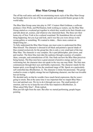 Blue Man Group Essay
The off the wall antics and odd, but entertaining music style of the Blue Man Group
has brought them to be one of the most popular and successful theater groups in the
world today.
The Blue Man Group came into play in 1987. Creators Matt Goldman, a software
producer, Chris Wink, and PhilStanton, both working as waiters, say the Blue Man
Group started as a weekend get together in which they would invite their friends over
and talk about art, science, and whatever else interested them. The three saw their
home city of New York to be a cultural wasteland. We heardabout this art world
thing happening, but you d go and look, and it was like you were always in the
wrong gallery or something. We wanted to shake... Show more content on
Helpwriting.net ...
To fully understand the Blue Man Group, one must come to understand the Blue
Man himself. The character is dressed in all black and painted a special shade of
blue created exclusively for the group but, this is only a very small part of the true
Blue Man. The character is very complex. He is part philosopher, part clown, and
part teacher. The three blue men take the audience through a journey of complex
ideas, concepts, and contradictions of life. One finds out how the Blue Man perceives
being human. The blue men have a great amount of positive energy and are very
welcoming but, the character does not speak in the way one may think. The blue men
communicate through their eyes and bodily expressions. The character stands for the
human spirit, even though he has the emotional range of Mr. Spock on a particularly
self controlled day (Richheimer, 2). The character is timid, but passionate. The group
worked to create a slightly strange but not frightening character, one that was loveable
but not boring.
We decided early on that he wouldn t have much facial expression, that he wasn t
going to emote. But at the same time it was important that we impart Blue Man s
love and spiritual core. We try to do it through our eyes. The small portals of
emotion, and we try to keep the rest of the face impassive (Richheimer, 2).
When asked Why blue? , Wink replied,
Blue just felt right from the start. But after we started performing, people began
pointing
 