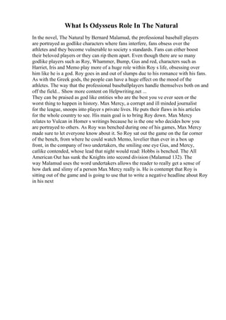 What Is Odysseus Role In The Natural
In the novel, The Natural by Bernard Malamud, the professional baseball players
are portrayed as godlike characters where fans interfere, fans obsess over the
athletes and they become vulnerable to society s standards. Fans can either boost
their beloved players or they can rip them apart. Even though there are so many
godlike players such as Roy, Whammer, Bump, Gus and red, characters such as
Harriet, Iris and Memo play more of a huge role within Roy s life, obsessing over
him like he is a god. Roy goes in and out of slumps due to his romance with his fans.
As with the Greek gods, the people can have a huge effect on the mood of the
athletes. The way that the professional baseballplayers handle themselves both on and
off the field... Show more content on Helpwriting.net ...
They can be praised as god like entities who are the best you ve ever seen or the
worst thing to happen in history. Max Mercy, a corrupt and ill minded journalist
for the league, snoops into player s private lives. He puts their flaws in his articles
for the whole country to see. His main goal is to bring Roy down. Max Mercy
relates to Vulcan in Homer s writings because he is the one who decides how you
are portrayed to others. As Roy was benched during one of his games, Max Mercy
made sure to let everyone know about it. So Roy sat out the game on the far corner
of the bench, from where he could watch Memo, lovelier than ever in a box up
front, in the company of two undertakers, the smiling one eye Gus, and Mercy,
catlike contended, whose lead that night would read: Hobbs is benched. The All
American Out has sunk the Knights into second division (Malamud 132). The
way Malamud uses the word undertakers allows the reader to really get a sense of
how dark and slimy of a person Max Mercy really is. He is contempt that Roy is
sitting out of the game and is going to use that to write a negative headline about Roy
in his next
 