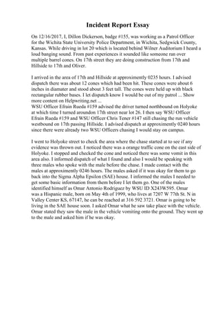 Incident Report Essay
On 12/16/2017, I, Dillon Dickerson, badge #155, was working as a Patrol Officer
for the Wichita State University Police Department, in Wichita, Sedgwick County,
Kansas. While driving in lot 20 which is located behind Wilner Auditorium I heard a
loud banging sound. From past experiences it sounded like someone ran over
multiple barrel cones. On 17th street they are doing construction from 17th and
Hillside to 17th and Oliver.
I arrived in the area of 17th and Hillside at approximently 0235 hours. I advised
dispatch there was about 12 cones which had been hit. These cones were about 6
inches in diamater and stood about 3 feet tall. The cones were held up with black
rectangular rubber bases. I let dispatch know I would be out of my patrol ... Show
more content on Helpwriting.net ...
WSU Officer Efrain Rueda #159 advised the driver turned northbound on Holyoke
at which time I turned aroundon 17th street near lot 26. I then say WSU Officer
Efrain Rueda #159 and WSU Officer Chris Tener #147 still chasing the run vehicle
westbound on 17th passing Hillside. I advised dispatch at approximently 0240 hours
since there were already two WSU Officers chasing I would stay on campus.
I went to Holyoke street to check the area where the chase started at to see if any
evidence was thrown out. I noticed there was a orange traffic cone on the east side of
Holyoke. I stopped and checked the cone and noticed there was some vomit in this
area also. I informed dispatch of what I found and also I would be speaking with
three males who spoke with the male before the chase. I made contact with the
males at approximently 0246 hours. The males asked if it was okay for them to go
back into the Sigma Alpha Epsilon (SAE) house. I informed the males I needed to
get some basic information from them before I let them go. One of the males
identified himself as Omar Antonio Rodriguez by WSU ID X243W595. Omar
was a Hispanic male, born on May 4th of 1999, who lives at 7207 W 77th St. N in
Valley Center KS, 67147, he can be reached at 316 592 3721. Omar is going to be
living in the SAE house soon. I asked Omar what he saw take place with the vehicle.
Omar stated they saw the male in the vehicle vomiting onto the ground. They went up
to the male and asked him if he was okay.
 